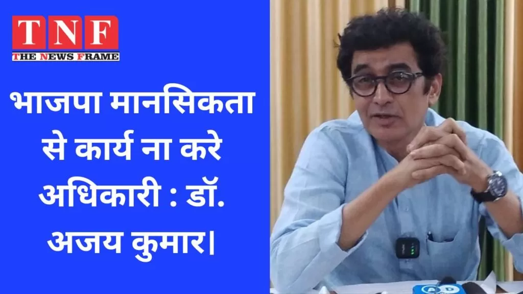 भाजपा मानसिकता से कार्य ना करे अधिकारी : डॉ. अजय कुमार। 5 भाजपा